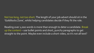 Not too long, not too short.The length of your job advert should sit in the
‘Goldilocks Zone’, whilst helping candidates decide if they fit the role.
Reading over 1,000 words is more than enough to deter a candidate. Break
up the content – use bullet points and short, punchy paragraphs to get
straight to the point. Maybe even include a short video, so it’s not all text?
 