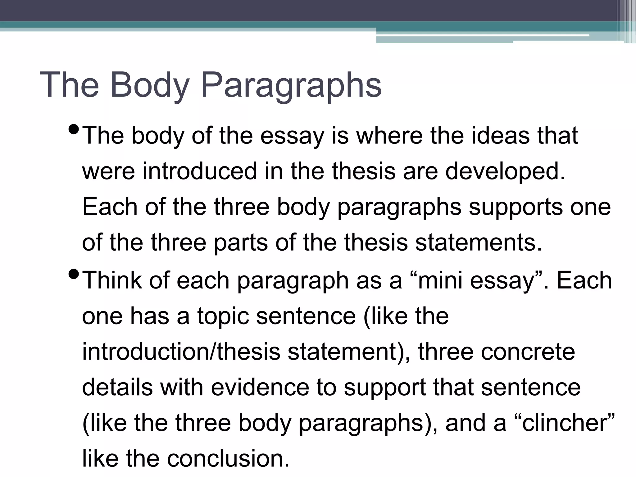The Body Paragraphs
•The body of the essay is where the ideas that
were introduced in the thesis are developed.
Each of the three body paragraphs supports one
of the three parts of the thesis statements.
•Think of each paragraph as a “mini essay”. Each
one has a topic sentence (like the
introduction/thesis statement), three concrete
details with evidence to support that sentence
(like the three body paragraphs), and a “clincher”
like the conclusion.
 
