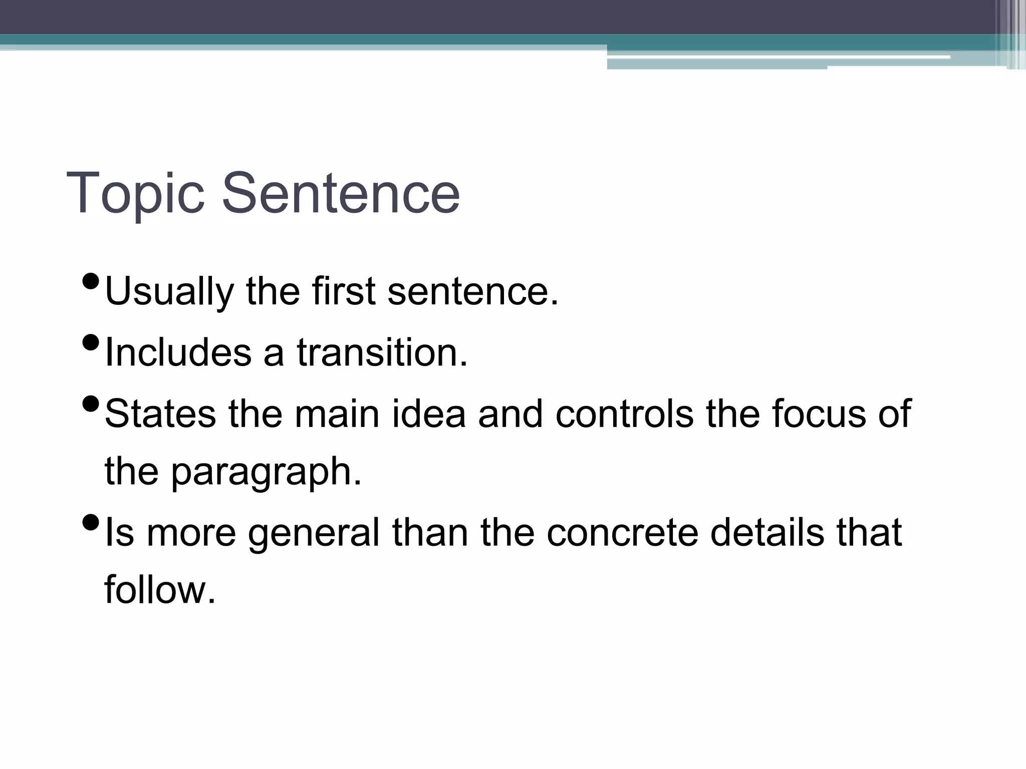 Topic Sentence
•Usually the first sentence.
•Includes a transition.
•States the main idea and controls the focus of
the paragraph.
•Is more general than the concrete details that
follow.
 