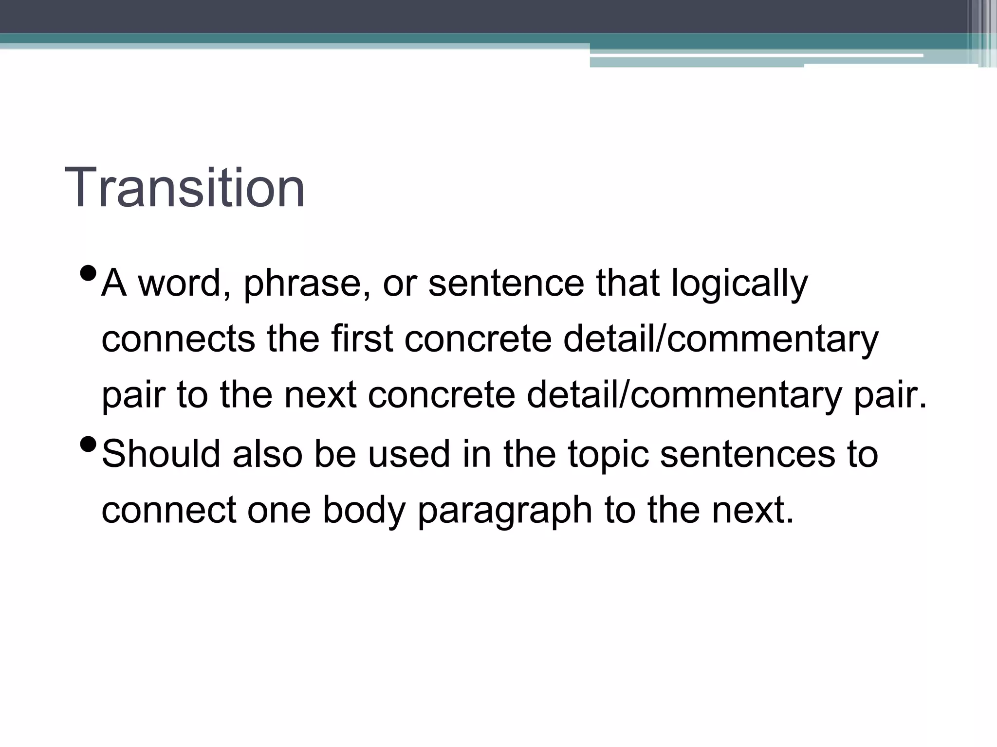 Transition
•A word, phrase, or sentence that logically
connects the first concrete detail/commentary
pair to the next concrete detail/commentary pair.
•Should also be used in the topic sentences to
connect one body paragraph to the next.
 
