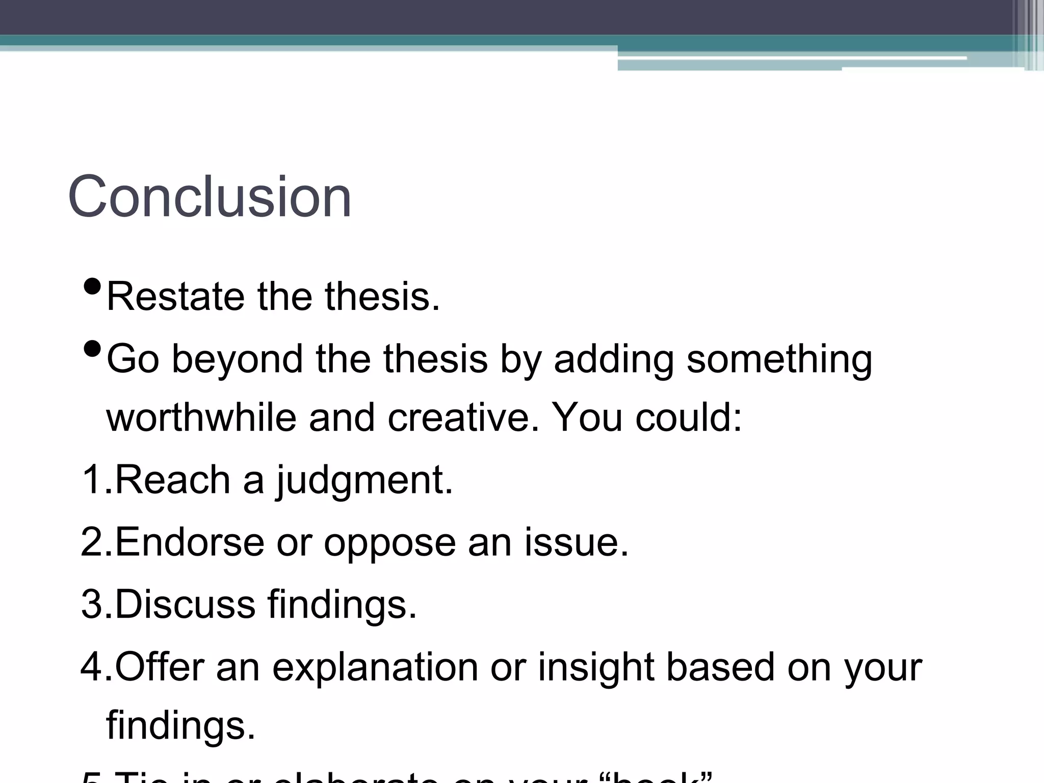 Conclusion
•Restate the thesis.
•Go beyond the thesis by adding something
worthwhile and creative. You could:
1.Reach a judgment.
2.Endorse or oppose an issue.
3.Discuss findings.
4.Offer an explanation or insight based on your
findings.
 