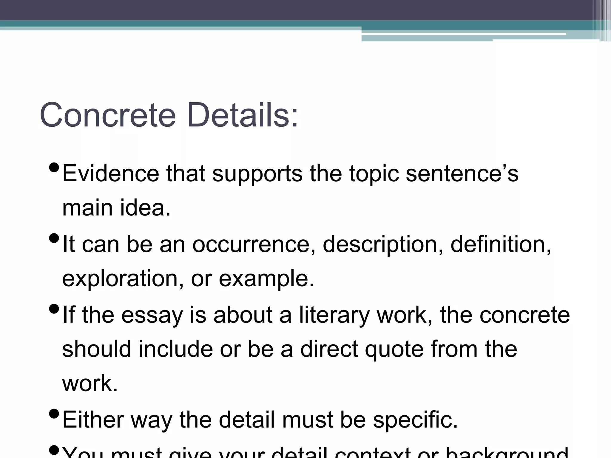 Concrete Details:
•Evidence that supports the topic sentence’s
main idea.
•It can be an occurrence, description, definition,
exploration, or example.
•If the essay is about a literary work, the concrete
should include or be a direct quote from the
work.
•Either way the detail must be specific.
 