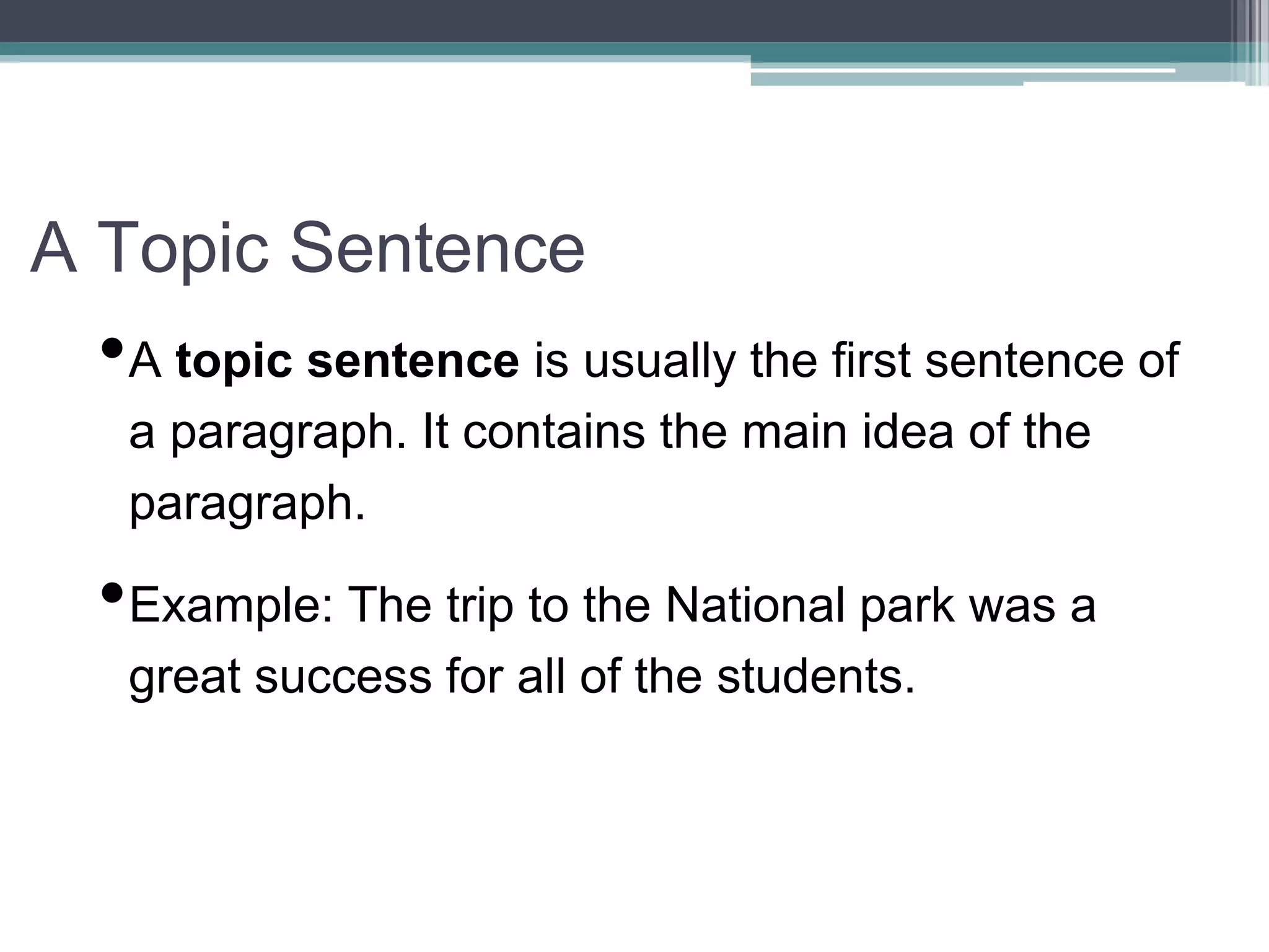 A Topic Sentence
•A topic sentence is usually the first sentence of
a paragraph. It contains the main idea of the
paragraph.
•Example: The trip to the National park was a
great success for all of the students.
 