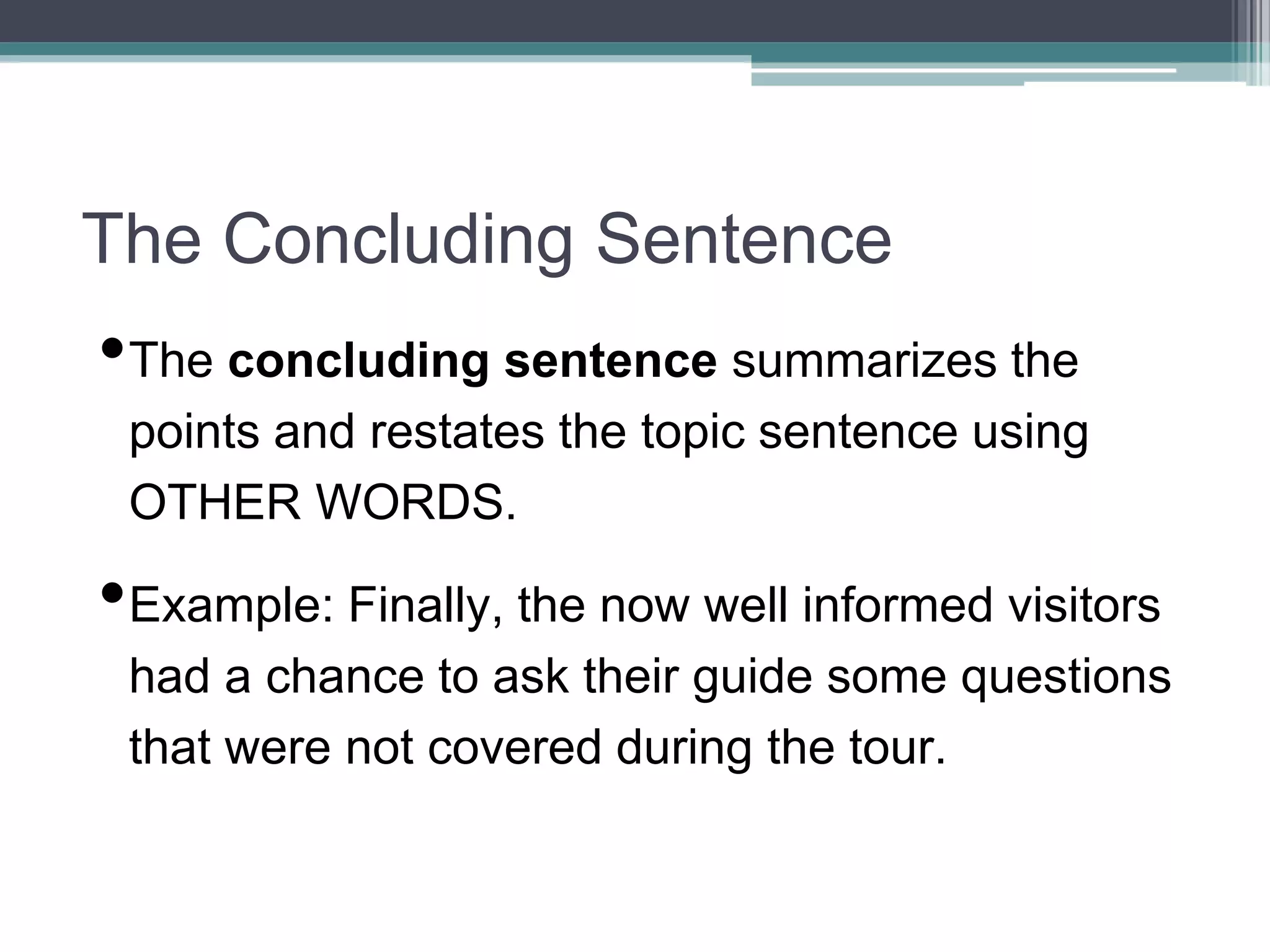 The Concluding Sentence
•The concluding sentence summarizes the
points and restates the topic sentence using
OTHER WORDS.
•Example: Finally, the now well informed visitors
had a chance to ask their guide some questions
that were not covered during the tour.
 