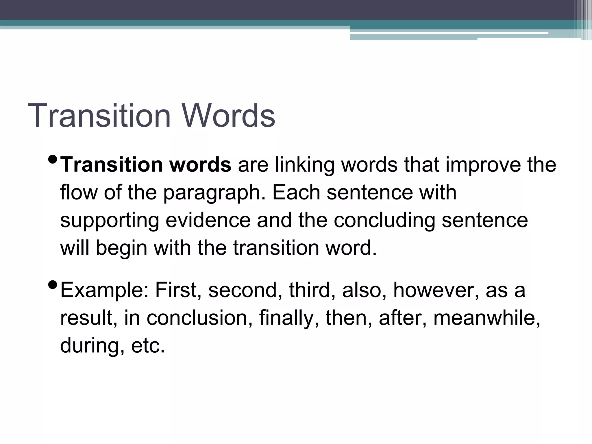 Transition Words
•Transition words are linking words that improve the
flow of the paragraph. Each sentence with
supporting evidence and the concluding sentence
will begin with the transition word.
•Example: First, second, third, also, however, as a
result, in conclusion, finally, then, after, meanwhile,
during, etc.
 