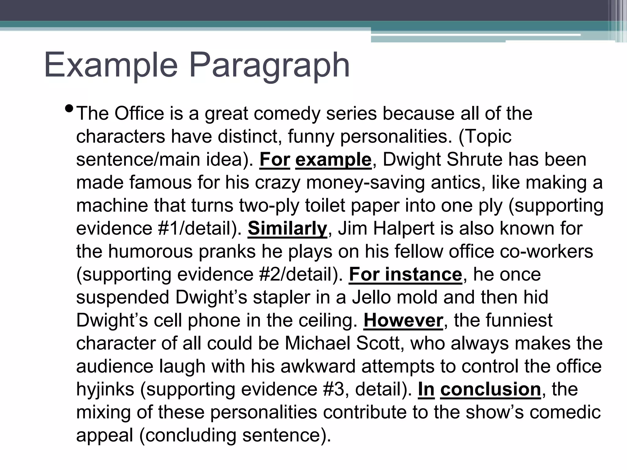 Example Paragraph
•The Office is a great comedy series because all of the
characters have distinct, funny personalities. (Topic
sentence/main idea). For example, Dwight Shrute has been
made famous for his crazy money-saving antics, like making a
machine that turns two-ply toilet paper into one ply (supporting
evidence #1/detail). Similarly, Jim Halpert is also known for
the humorous pranks he plays on his fellow office co-workers
(supporting evidence #2/detail). For instance, he once
suspended Dwight’s stapler in a Jello mold and then hid
Dwight’s cell phone in the ceiling. However, the funniest
character of all could be Michael Scott, who always makes the
audience laugh with his awkward attempts to control the office
hyjinks (supporting evidence #3, detail). In conclusion, the
mixing of these personalities contribute to the show’s comedic
appeal (concluding sentence).
 