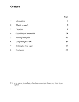 Contents


                                                                                         Page

1       Introduction                                                                       1

2       What is a report?                                                                  3

3       Preparing                                                                          8

4       Organising the information                                                        24

5       Planning the layout                                                               42

6       Using the right words                                                             57

7       Drafting the final report                                                         65

8       Conclusion                                                                        69




NB: In the interest of simplicity, when the pronouns he or his are used she or her are
    implied.
 