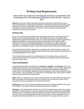 Writing Good Requirements
Paper written by Ivy Hooks for Third NCOSE Symposium and Published in the
Proceedings of the Third International Symposium of the INCOSE - Volume 2,
1993.
Abstract. The primary reason that people write poor requirements is that they have had no
training or experience in writing good requirements. This paper will address what makes a good
requirement. It will cover some of the most common problems that are encountered in writing
requirements and then describe how to avoid them. It also includes examples of problem
requirements and how to correct them.
INTRODUCTION
If you or your staff are having problems with writing good requirements, you may benefit from
guidance in how to write good requirements. The college courses you took probably never
mentioned the subject of requirements. Even if you have taken classes in system engineering or
program management, you may have had only an introduction to the subject of writing
requirements. If you are using existing specifications for guidance, you may be using poor
examples. The information provided in this paper is used in training people to write good
requirements and generally results in a step function improvement in the quality of requirements.
An important aspect of system engineering is converting user "needs" into clear, concise, and
verifiable system requirements. While this paper primarily discusses system level requirements, it
is equally applicable at all lower levels.
The first section discusses what is a good requirement. This is followed by a discussion of
common problems and how to avoid them. It also includes examples of problem requirements
and how to correct them.
GOOD REQUIREMENTS
A good requirement states something that is necessary, verifiable, and attainable. Even if it is
verifiable and attainable, and eloquently written, if it is not necessary, it is not a good requirement.
To be verifiable, the requirement must state something that can be verified by examination,
analysis, test, or demonstration. Statements that are subjective, or that contain subjective words,
such as "easy", are not verifiable. If a requirement is not attainable, there is little point in writing it.
A good requirement should be clearly stated.
Need. If there is a doubt about the necessity of a requirement, then ask: What is the worst thing
that could happen if this requirement were not included? If you do not find an answer of any
consequence, then you probably do not need the requirement.
Verification. As you write a requirement, determine how you will verify it. Determine the criteria
for acceptance. This step will help insure that the requirement is verifiable.
Attainable. To be attainable, the requirement must be technically feasible and fit within budget,
schedule, and other constraints. If you are uncertain about whether a requirement is technically
feasible, then you will need to conduct the research or studies to determine its feasibility. If still
uncertain, then you may need to state what you want as a goal, not as a requirement. Even if a
requirement is technically feasible, it may not be attainable due to budget, schedule, or other,
 
