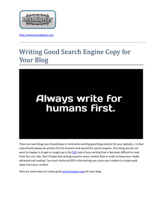 http://www.brandignity.com




Writing Good Search Engine Copy for
Your Blog




There are two things you should keep in mind when writing good blog content for your website, 1 is that
copy should always be written first for humans and second for search engines. One thing you do not
want to happen is to get so caught up in the SEO side of your writing that is becomes difficult to read
from the user side. Don’t forget that writing requires some creative flow in order to keep your reader
attracted and reading. Too much technical SEO in the writing can cause your readers to simply walk
away from your content.

Here are some ways to create good search engine copy for your blog:
 