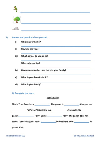 ____________________________________________________
____________________________________________________
____________________________________________________
Q: Answer the question about yourself.
i) What is your name?
____________________________________________________
ii) How old are you?
____________________________________________________
iii) Which school do you go to?
____________________________________________________
Where do you live?
____________________________________________________
iv) How many members are there in your family?
____________________________________________________
v) What is your favorite fruit?
____________________________________________________
vi) What is your hobby?
____________________________________________________
Q. Complete the story.
Tom’s Parrot
This is Tom. Tom has a _____________. The parrot is _____________. Can you see
_____________’s Parrot? It is sitting in a _____________. Tom calls his
parrot_____________! Polly! Come _____________ Polly! The parrot does not
come. Tom calls again. Polly! _____________! Come here. Tom _____________ his
parrot a lot.
 