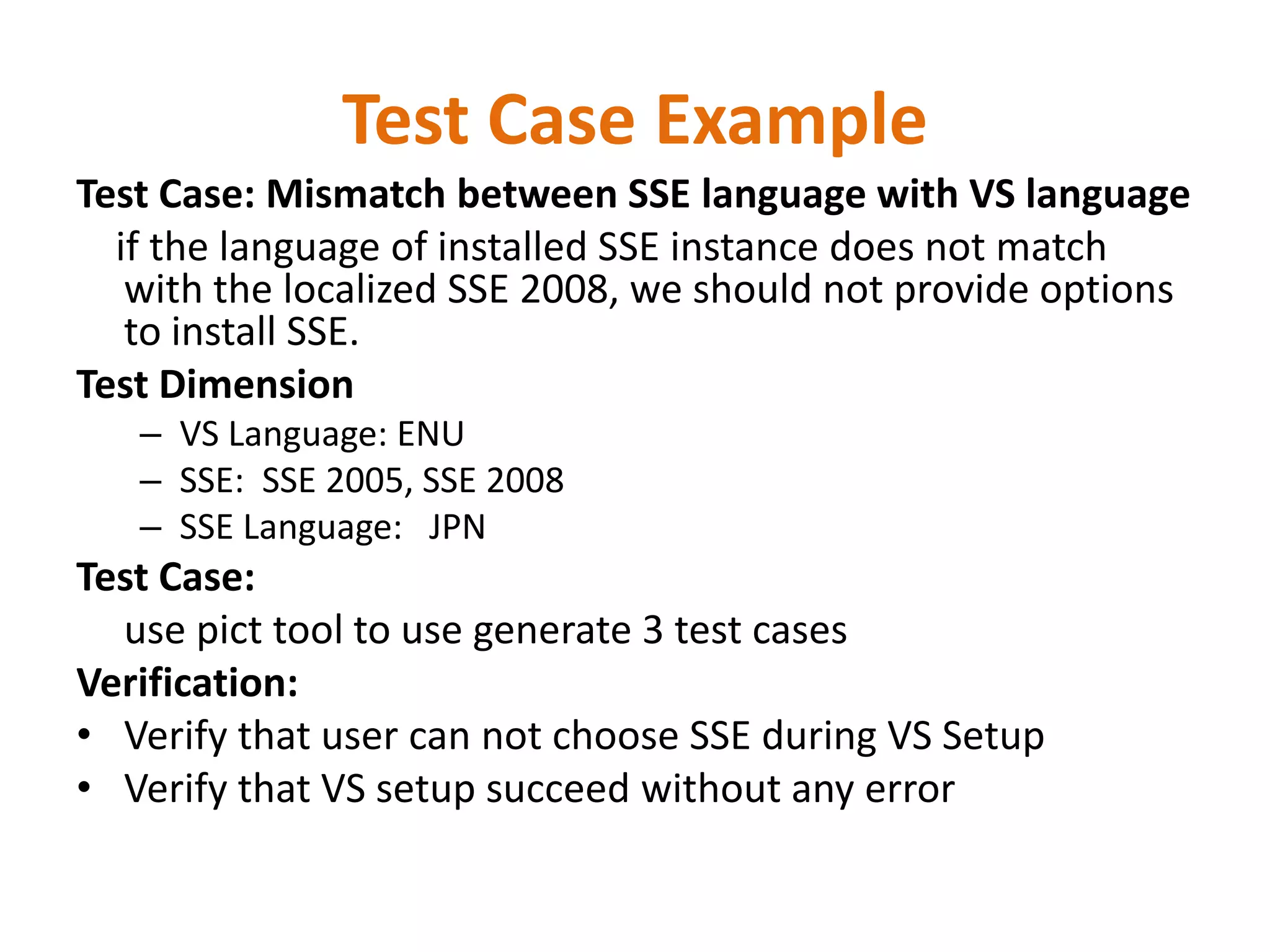 Test Case Example
Test Case: Mismatch between SSE language with VS language
  if the language of installed SSE instance does not match
   with the localized SSE 2008, we should not provide options
   to install SSE.
Test Dimension
   – VS Language: ENU
   – SSE: SSE 2005, SSE 2008
   – SSE Language: JPN
Test Case:
  use pict tool to use generate 3 test cases
Verification:
• Verify that user can not choose SSE during VS Setup
• Verify that VS setup succeed without any error
 