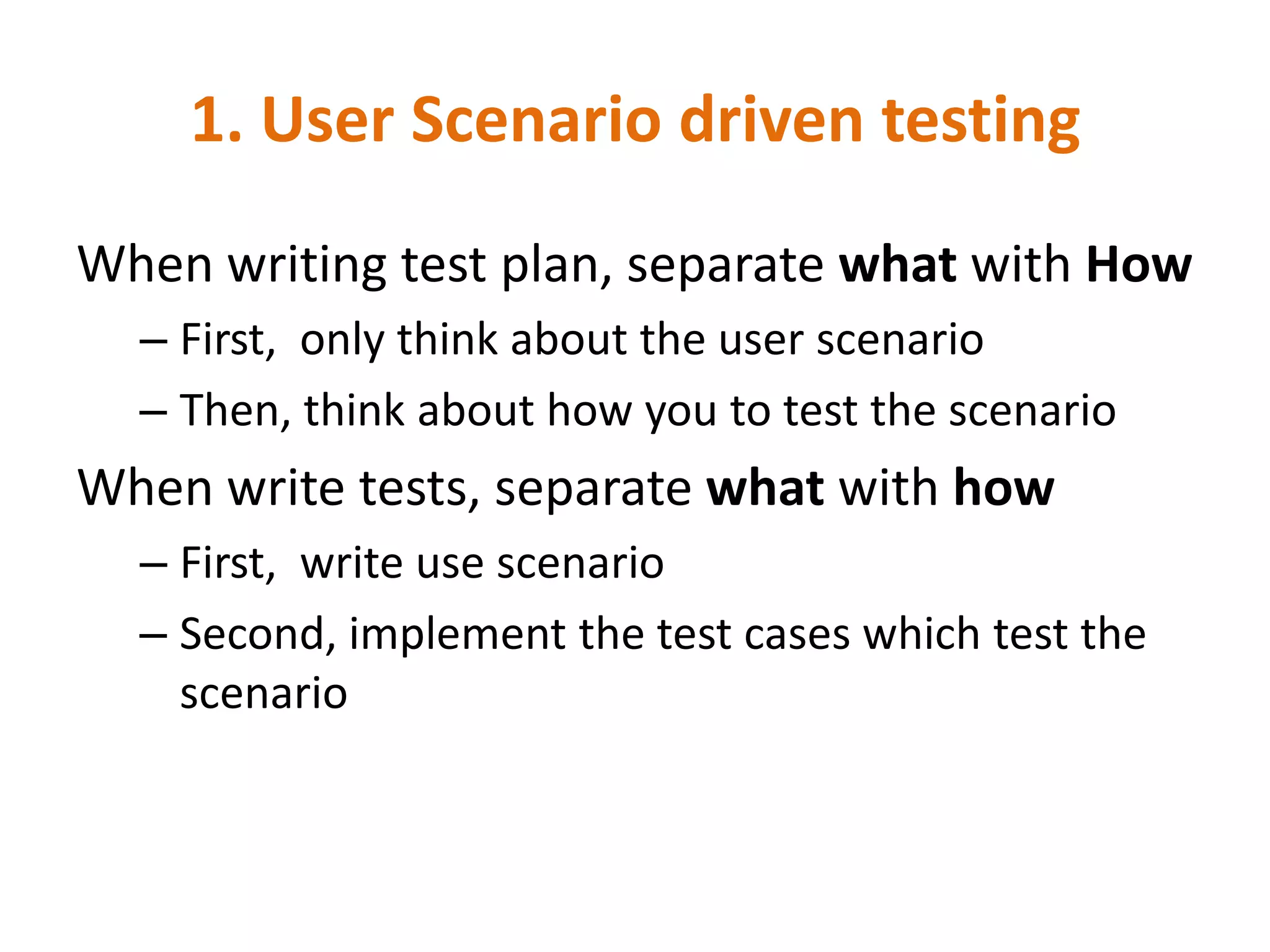 1. User Scenario driven testing
When writing test plan, separate what with How
  – First, only think about the user scenario
  – Then, think about how you to test the scenario
When write tests, separate what with how
  – First, write use scenario
  – Second, implement the test cases which test the
    scenario
 