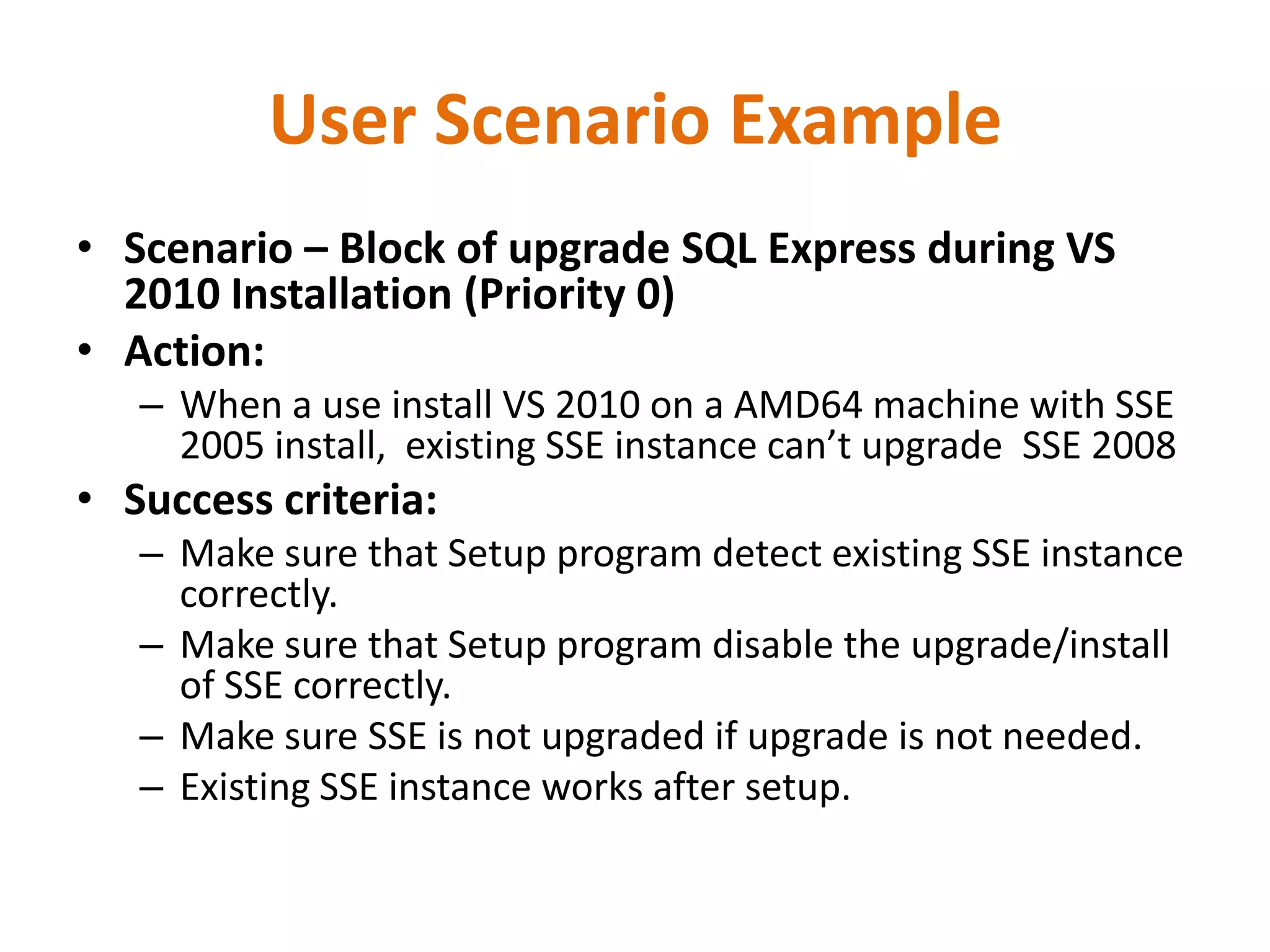 User Scenario Example
• Scenario – Block of upgrade SQL Express during VS
  2010 Installation (Priority 0)
• Action:
   – When a use install VS 2010 on a AMD64 machine with SSE
     2005 install, existing SSE instance can’t upgrade SSE 2008
• Success criteria:
   – Make sure that Setup program detect existing SSE instance
     correctly.
   – Make sure that Setup program disable the upgrade/install
     of SSE correctly.
   – Make sure SSE is not upgraded if upgrade is not needed.
   – Existing SSE instance works after setup.
 