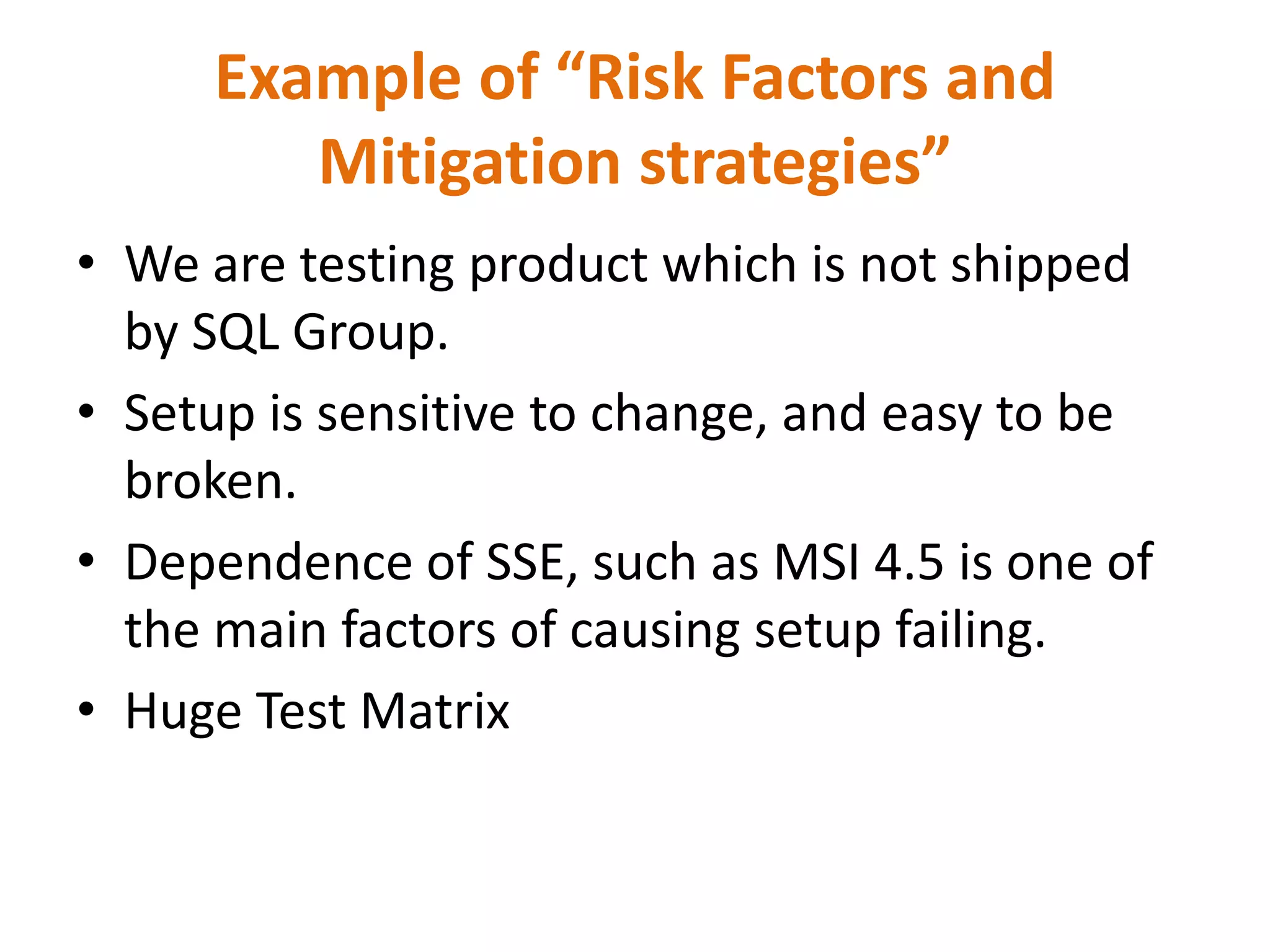 Example of “Risk Factors and
        Mitigation strategies”
• We are testing product which is not shipped
  by SQL Group.
• Setup is sensitive to change, and easy to be
  broken.
• Dependence of SSE, such as MSI 4.5 is one of
  the main factors of causing setup failing.
• Huge Test Matrix
 