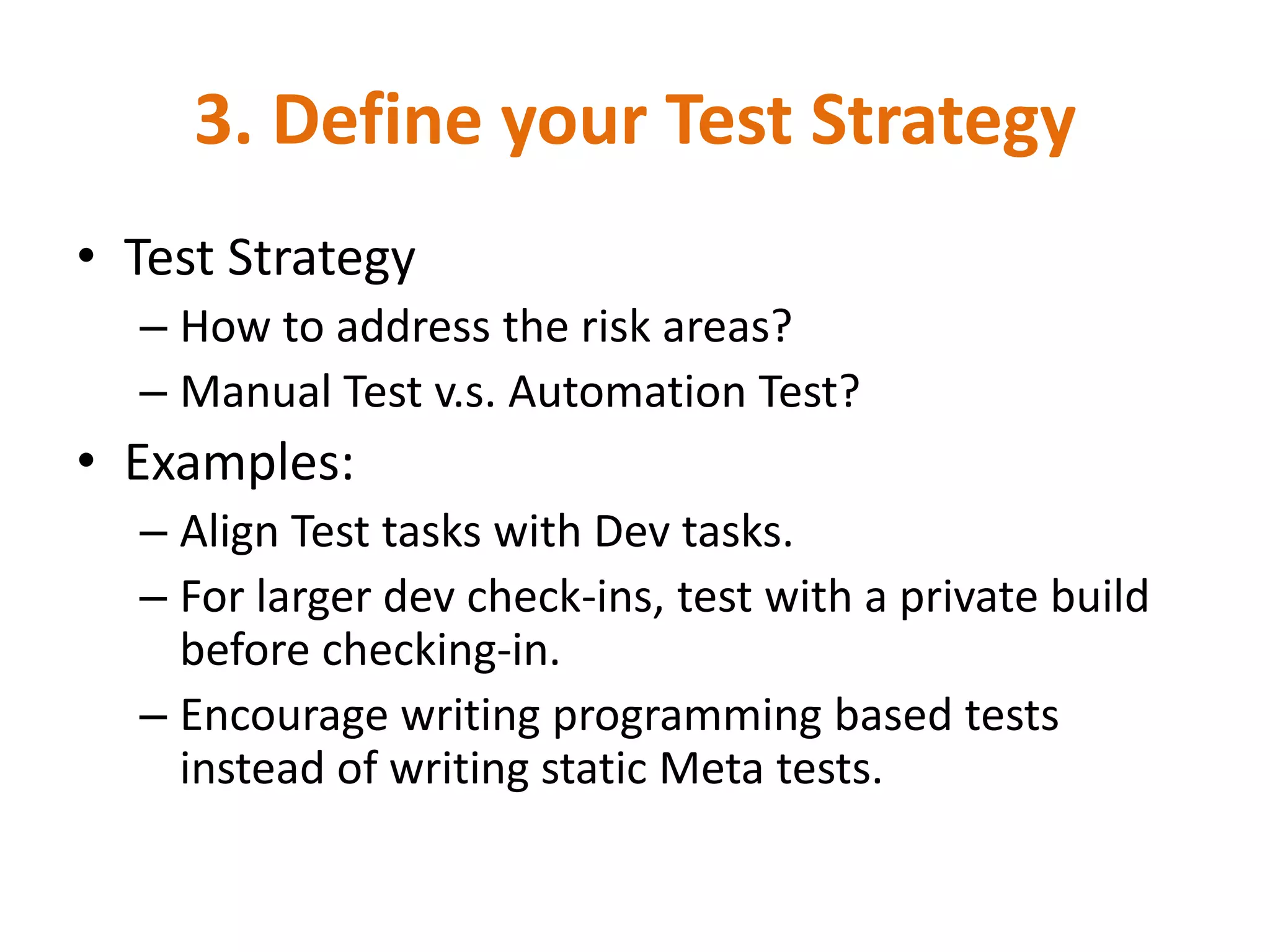 3. Define your Test Strategy
• Test Strategy
  – How to address the risk areas?
  – Manual Test v.s. Automation Test?
• Examples:
  – Align Test tasks with Dev tasks.
  – For larger dev check-ins, test with a private build
    before checking-in.
  – Encourage writing programming based tests
    instead of writing static Meta tests.
 