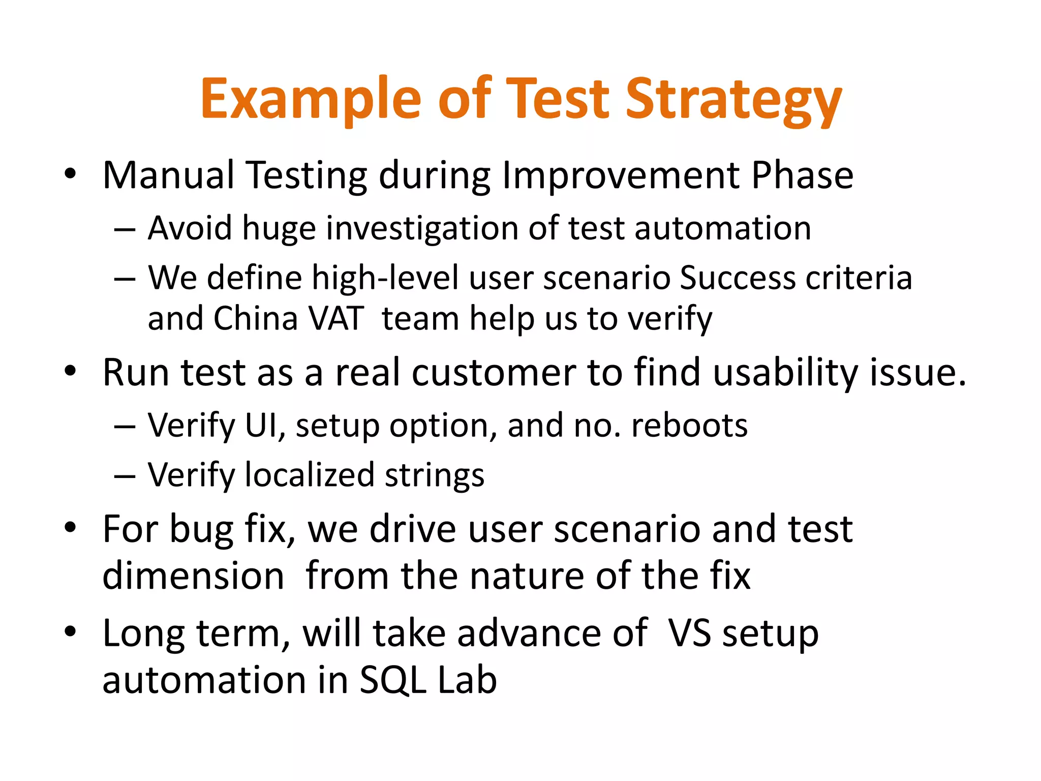 Example of Test Strategy
• Manual Testing during Improvement Phase
   – Avoid huge investigation of test automation
   – We define high-level user scenario Success criteria
     and China VAT team help us to verify
• Run test as a real customer to find usability issue.
   – Verify UI, setup option, and no. reboots
   – Verify localized strings
• For bug fix, we drive user scenario and test
  dimension from the nature of the fix
• Long term, will take advance of VS setup
  automation in SQL Lab
 