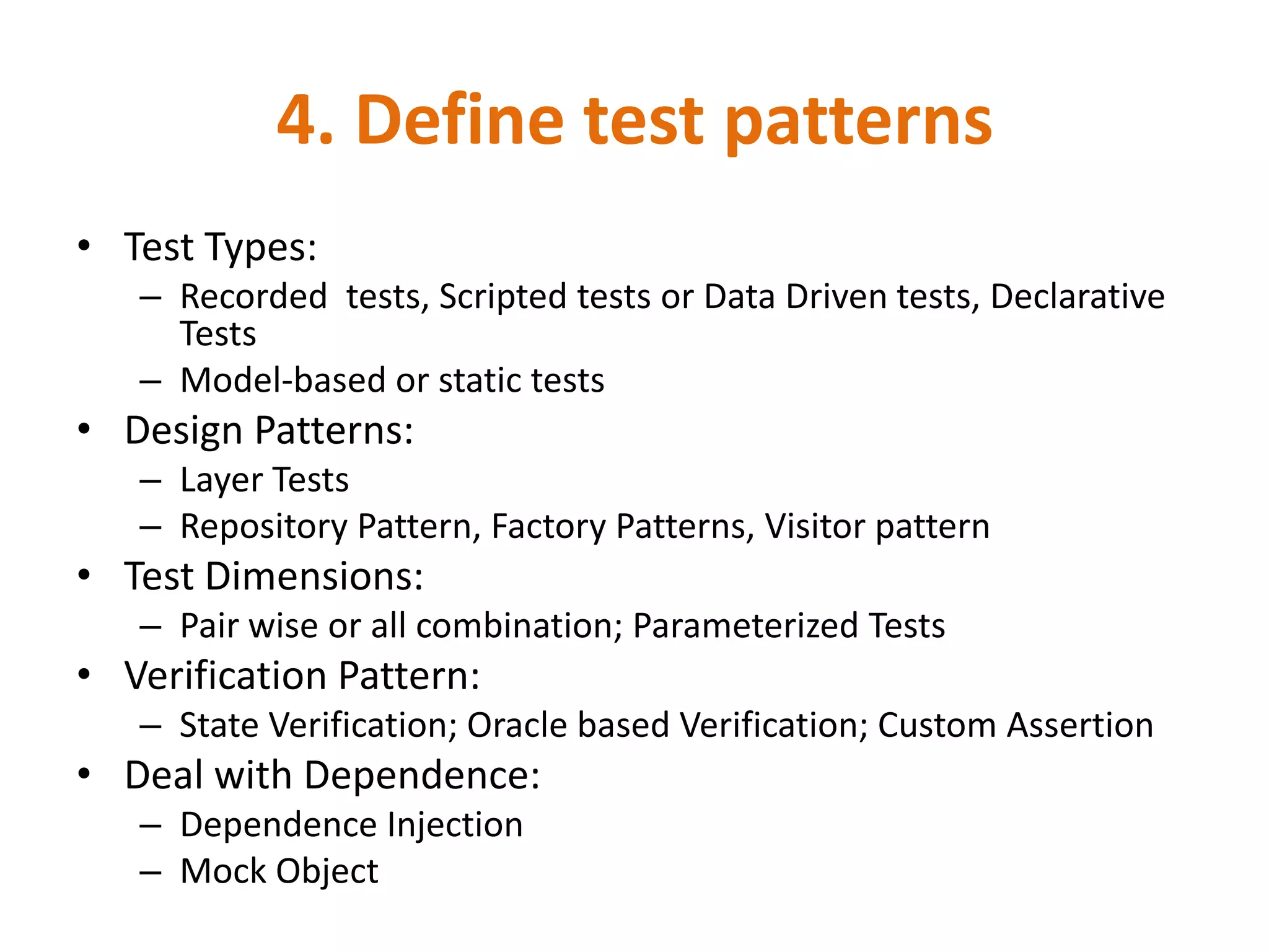 4. Define test patterns
• Test Types:
   – Recorded tests, Scripted tests or Data Driven tests, Declarative
     Tests
   – Model-based or static tests
• Design Patterns:
   – Layer Tests
   – Repository Pattern, Factory Patterns, Visitor pattern
• Test Dimensions:
   – Pair wise or all combination; Parameterized Tests
• Verification Pattern:
   – State Verification; Oracle based Verification; Custom Assertion
• Deal with Dependence:
   – Dependence Injection
   – Mock Object
 