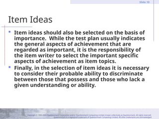 Copyright © 1995-2004 Questionmark Corporation and/or Questionmark Computing Limited, known collectively as Questionmark. All rights reserved.
Questionmark is a registered trademark of Questionmark Computing Limited. All other trademarks are acknowledged.
Slide 10
Item Ideas
 Item ideas should also be selected on the basis of
importance. While the test plan usually indicates
the general aspects of achievement that are
regarded as important, it is the responsibility of
the item writer to select the important specific
aspects of achievement as item topics.
 Finally, in the selection of item ideas it is necessary
to consider their probable ability to discriminate
between those that possess and those who lack a
given understanding or ability.
 