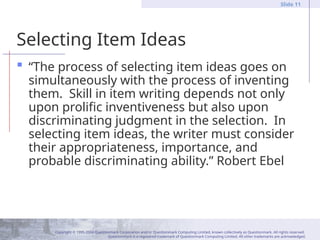 Copyright © 1995-2004 Questionmark Corporation and/or Questionmark Computing Limited, known collectively as Questionmark. All rights reserved.
Questionmark is a registered trademark of Questionmark Computing Limited. All other trademarks are acknowledged.
Slide 11
Selecting Item Ideas
 “The process of selecting item ideas goes on
simultaneously with the process of inventing
them. Skill in item writing depends not only
upon prolific inventiveness but also upon
discriminating judgment in the selection. In
selecting item ideas, the writer must consider
their appropriateness, importance, and
probable discriminating ability.” Robert Ebel
 
