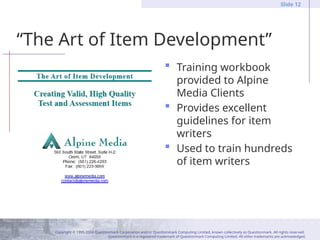 Copyright © 1995-2004 Questionmark Corporation and/or Questionmark Computing Limited, known collectively as Questionmark. All rights reserved.
Questionmark is a registered trademark of Questionmark Computing Limited. All other trademarks are acknowledged.
Slide 12
“The Art of Item Development”
 Training workbook
provided to Alpine
Media Clients
 Provides excellent
guidelines for item
writers
 Used to train hundreds
of item writers
 
