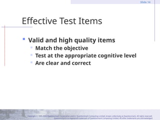 Copyright © 1995-2004 Questionmark Corporation and/or Questionmark Computing Limited, known collectively as Questionmark. All rights reserved.
Questionmark is a registered trademark of Questionmark Computing Limited. All other trademarks are acknowledged.
Slide 14
Effective Test Items
 Valid and high quality items
 Match the objective
 Test at the appropriate cognitive level
 Are clear and correct
 
