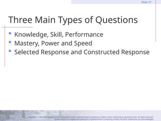 Copyright © 1995-2004 Questionmark Corporation and/or Questionmark Computing Limited, known collectively as Questionmark. All rights reserved.
Questionmark is a registered trademark of Questionmark Computing Limited. All other trademarks are acknowledged.
Slide 17
Three Main Types of Questions
 Knowledge, Skill, Performance
 Mastery, Power and Speed
 Selected Response and Constructed Response
 