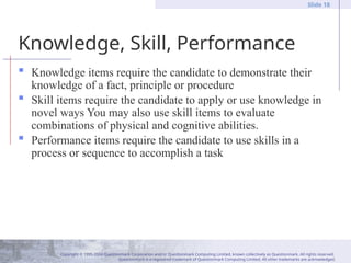 Copyright © 1995-2004 Questionmark Corporation and/or Questionmark Computing Limited, known collectively as Questionmark. All rights reserved.
Questionmark is a registered trademark of Questionmark Computing Limited. All other trademarks are acknowledged.
Slide 18
Knowledge, Skill, Performance
 Knowledge items require the candidate to demonstrate their
knowledge of a fact, principle or procedure
 Skill items require the candidate to apply or use knowledge in
novel ways You may also use skill items to evaluate
combinations of physical and cognitive abilities.
 Performance items require the candidate to use skills in a
process or sequence to accomplish a task
 