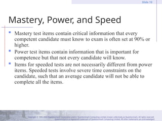 Copyright © 1995-2004 Questionmark Corporation and/or Questionmark Computing Limited, known collectively as Questionmark. All rights reserved.
Questionmark is a registered trademark of Questionmark Computing Limited. All other trademarks are acknowledged.
Slide 19
Mastery, Power, and Speed
 Mastery test items contain critical information that every
competent candidate must know to exam is often set at 90% or
higher.
 Power test items contain information that is important for
competence but that not every candidate will know.
 Items for speeded tests are not necessarily different from power
items. Speeded tests involve severe time constraints on the
candidate, such that an average candidate will not be able to
complete all the items.
 