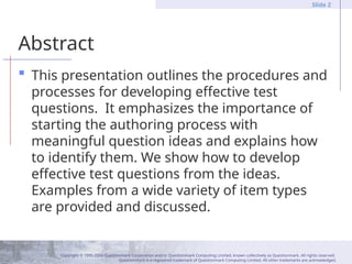 Copyright © 1995-2004 Questionmark Corporation and/or Questionmark Computing Limited, known collectively as Questionmark. All rights reserved.
Questionmark is a registered trademark of Questionmark Computing Limited. All other trademarks are acknowledged.
Slide 2
Abstract
 This presentation outlines the procedures and
processes for developing effective test
questions. It emphasizes the importance of
starting the authoring process with
meaningful question ideas and explains how
to identify them. We show how to develop
effective test questions from the ideas.
Examples from a wide variety of item types
are provided and discussed.
 