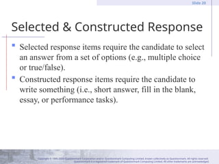Copyright © 1995-2004 Questionmark Corporation and/or Questionmark Computing Limited, known collectively as Questionmark. All rights reserved.
Questionmark is a registered trademark of Questionmark Computing Limited. All other trademarks are acknowledged.
Slide 20
Selected & Constructed Response
 Selected response items require the candidate to select
an answer from a set of options (e.g., multiple choice
or true/false).
 Constructed response items require the candidate to
write something (i.e., short answer, fill in the blank,
essay, or performance tasks).
 