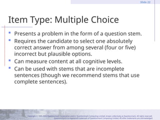Copyright © 1995-2004 Questionmark Corporation and/or Questionmark Computing Limited, known collectively as Questionmark. All rights reserved.
Questionmark is a registered trademark of Questionmark Computing Limited. All other trademarks are acknowledged.
Slide 22
Item Type: Multiple Choice
 Presents a problem in the form of a question stem.
 Requires the candidate to select one absolutely
correct answer from among several (four or five)
incorrect but plausible options.
 Can measure content at all cognitive levels.
 Can be used with stems that are incomplete
sentences (though we recommend stems that use
complete sentences).
 