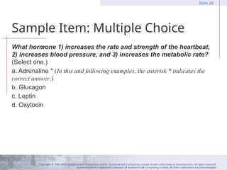 Copyright © 1995-2004 Questionmark Corporation and/or Questionmark Computing Limited, known collectively as Questionmark. All rights reserved.
Questionmark is a registered trademark of Questionmark Computing Limited. All other trademarks are acknowledged.
Slide 23
Sample Item: Multiple Choice
What hormone 1) increases the rate and strength of the heartbeat,
2) increases blood pressure, and 3) increases the metabolic rate?
(Select one.)
a. Adrenaline * (In this and following examples, the asterisk * indicates the
correct answer.)
b. Glucagon
c. Leptin
d. Oxytocin
 