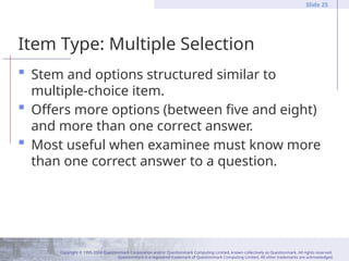 Copyright © 1995-2004 Questionmark Corporation and/or Questionmark Computing Limited, known collectively as Questionmark. All rights reserved.
Questionmark is a registered trademark of Questionmark Computing Limited. All other trademarks are acknowledged.
Slide 25
Item Type: Multiple Selection
 Stem and options structured similar to
multiple-choice item.
 Offers more options (between five and eight)
and more than one correct answer.
 Most useful when examinee must know more
than one correct answer to a question.
 