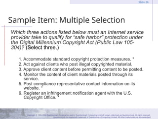 Copyright © 1995-2004 Questionmark Corporation and/or Questionmark Computing Limited, known collectively as Questionmark. All rights reserved.
Questionmark is a registered trademark of Questionmark Computing Limited. All other trademarks are acknowledged.
Slide 26
Sample Item: Multiple Selection
Which three actions listed below must an Internet service
provider take to qualify for “safe harbor” protection under
the Digital Millennium Copyright Act (Public Law 105-
304)? (Select three.)
1. Accommodate standard copyright protection measures. *
2. Act against clients who post illegal copyrighted material.
3. Approve client content before permitting content to be posted.
4. Monitor the content of client materials posted through its
service.
5. Post compliance representative contact information on its
website. *
6. Register an infringement notification agent with the U.S.
Copyright Office. *
 