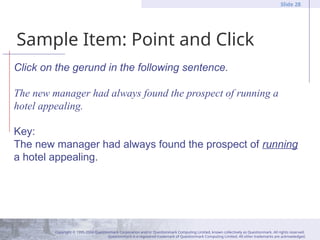Copyright © 1995-2004 Questionmark Corporation and/or Questionmark Computing Limited, known collectively as Questionmark. All rights reserved.
Questionmark is a registered trademark of Questionmark Computing Limited. All other trademarks are acknowledged.
Slide 28
Sample Item: Point and Click
Click on the gerund in the following sentence.
The new manager had always found the prospect of running a
hotel appealing.
Key:
The new manager had always found the prospect of running
a hotel appealing.
 