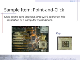 Copyright © 1995-2004 Questionmark Corporation and/or Questionmark Computing Limited, known collectively as Questionmark. All rights reserved.
Questionmark is a registered trademark of Questionmark Computing Limited. All other trademarks are acknowledged.
Slide 29
Sample Item: Point-and-Click
Click on the zero insertion force (ZIF) socket on this
illustration of a computer motherboard.
Key:
 