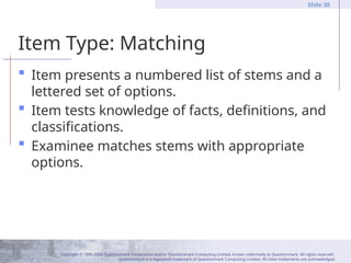 Copyright © 1995-2004 Questionmark Corporation and/or Questionmark Computing Limited, known collectively as Questionmark. All rights reserved.
Questionmark is a registered trademark of Questionmark Computing Limited. All other trademarks are acknowledged.
Slide 30
Item Type: Matching
 Item presents a numbered list of stems and a
lettered set of options.
 Item tests knowledge of facts, definitions, and
classifications.
 Examinee matches stems with appropriate
options.
 