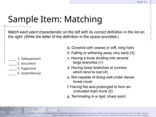 Copyright © 1995-2004 Questionmark Corporation and/or Questionmark Computing Limited, known collectively as Questionmark. All rights reserved.
Questionmark is a registered trademark of Questionmark Computing Limited. All other trademarks are acknowledged.
Slide 31
Sample Item: Matching
____ 1. deliquescent
____ 2. excurrent
____ 3. fugacious
____ 4. stoloniferous
a. Covered with coarse or stiff, long hairs
b. Falling or withering away very early (3)
c. Having a trunk dividing into several
large branches (1)
d. Having lower branches or runners
which tend to root (4)
e. Not capable of doing well under dense
forest cover
f. Having the axis prolonged to form an
undivided main trunk (2)
g. Terminating in a rigid, sharp point
Match each plant characteristic on the left with its correct definition in the list on
the right. (Write the letter of the definition in the space provided.)
 