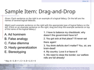 Copyright © 1995-2004 Questionmark Corporation and/or Questionmark Computing Limited, known collectively as Questionmark. All rights reserved.
Questionmark is a registered trademark of Questionmark Computing Limited. All other trademarks are acknowledged.
Slide 33
Sample Item: Drag-and-Drop
Given: Each sentence on the right is an example of a logical fallacy. On the left are the
names of several logical fallacies.
Match each example sentence on the right with the appropriate type of logical fallacy on the
left. (Click on an example sentence on the right; drag and drop the example sentence on top
of the name of the logical fallacy.)
A. Ad hominem
B. False analogy
C. False dilemma
D. Hasty generalization
E. Stereotyping
* Key: A = 3, B = 1, C = 4, D = 2, E = 5
1. I have to balance my checkbook; why
doesn’t the government have to?
2. You got sick at that place? I’ll never eat
there again!
3. You think deficits don’t matter? You, sir, are
brain-dead!
4. My country: Love it or leave it!
5. We need to close the border; our welfare
rolls are full already!
 