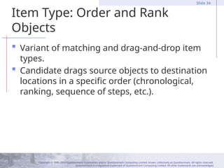 Copyright © 1995-2004 Questionmark Corporation and/or Questionmark Computing Limited, known collectively as Questionmark. All rights reserved.
Questionmark is a registered trademark of Questionmark Computing Limited. All other trademarks are acknowledged.
Slide 34
Item Type: Order and Rank
Objects
 Variant of matching and drag-and-drop item
types.
 Candidate drags source objects to destination
locations in a specific order (chronological,
ranking, sequence of steps, etc.).
 