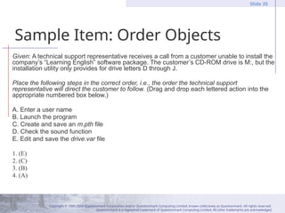 Copyright © 1995-2004 Questionmark Corporation and/or Questionmark Computing Limited, known collectively as Questionmark. All rights reserved.
Questionmark is a registered trademark of Questionmark Computing Limited. All other trademarks are acknowledged.
Slide 35
Sample Item: Order Objects
Given: A technical support representative receives a call from a customer unable to install the
company’s “Learning English” software package. The customer’s CD-ROM drive is M:, but the
installation utility only provides for drive letters D through J.
Place the following steps in the correct order, i.e., the order the technical support
representative will direct the customer to follow. (Drag and drop each lettered action into the
appropriate numbered box below.)
A. Enter a user name
B. Launch the program
C. Create and save an m.pth file
D. Check the sound function
E. Edit and save the drive.var file
1. (E)
2. (C)
3. (B)
4. (A)
 