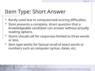 Copyright © 1995-2004 Questionmark Corporation and/or Questionmark Computing Limited, known collectively as Questionmark. All rights reserved.
Questionmark is a registered trademark of Questionmark Computing Limited. All other trademarks are acknowledged.
Slide 36
Item Type: Short Answer
 Rarely used due to computerized-scoring difficulties.
 Stem presents a complete, direct question that a
knowledgeable candidate can answer without actually
reading options.
 Stems should call for responses limited to three words
or less.
 Item type works for factual recall of exact words or
numbers such as computer syntax, dates, etc.
 
