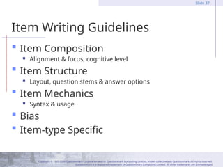 Copyright © 1995-2004 Questionmark Corporation and/or Questionmark Computing Limited, known collectively as Questionmark. All rights reserved.
Questionmark is a registered trademark of Questionmark Computing Limited. All other trademarks are acknowledged.
Slide 37
Item Writing Guidelines
 Item Composition
 Alignment & focus, cognitive level
 Item Structure
 Layout, question stems & answer options
 Item Mechanics
 Syntax & usage
 Bias
 Item-type Specific
 