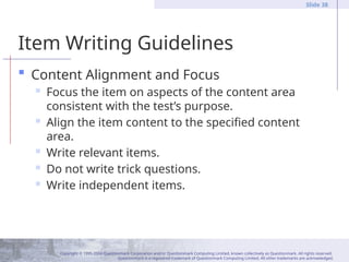 Copyright © 1995-2004 Questionmark Corporation and/or Questionmark Computing Limited, known collectively as Questionmark. All rights reserved.
Questionmark is a registered trademark of Questionmark Computing Limited. All other trademarks are acknowledged.
Slide 38
Item Writing Guidelines
 Content Alignment and Focus
 Focus the item on aspects of the content area
consistent with the test’s purpose.
 Align the item content to the specified content
area.
 Write relevant items.
 Do not write trick questions.
 Write independent items.
 