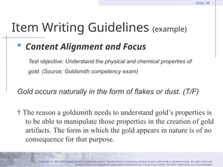 Copyright © 1995-2004 Questionmark Corporation and/or Questionmark Computing Limited, known collectively as Questionmark. All rights reserved.
Questionmark is a registered trademark of Questionmark Computing Limited. All other trademarks are acknowledged.
Slide 39
Item Writing Guidelines (example)
 Content Alignment and Focus
Test objective: Understand the physical and chemical properties of
gold. (Source: Goldsmith competency exam)
Gold occurs naturally in the form of flakes or dust. (T/F)
† The reason a goldsmith needs to understand gold’s properties is
to be able to manipulate those properties in the creation of gold
artifacts. The form in which the gold appears in nature is of no
consequence for that purpose.
 