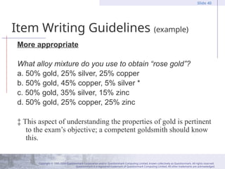 Copyright © 1995-2004 Questionmark Corporation and/or Questionmark Computing Limited, known collectively as Questionmark. All rights reserved.
Questionmark is a registered trademark of Questionmark Computing Limited. All other trademarks are acknowledged.
Slide 40
Item Writing Guidelines (example)
More appropriate
What alloy mixture do you use to obtain “rose gold”?
a. 50% gold, 25% silver, 25% copper
b. 50% gold, 45% copper, 5% silver *
c. 50% gold, 35% silver, 15% zinc
d. 50% gold, 25% copper, 25% zinc
‡ This aspect of understanding the properties of gold is pertinent
to the exam’s objective; a competent goldsmith should know
this.
 