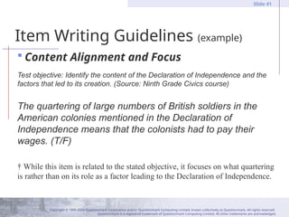 Copyright © 1995-2004 Questionmark Corporation and/or Questionmark Computing Limited, known collectively as Questionmark. All rights reserved.
Questionmark is a registered trademark of Questionmark Computing Limited. All other trademarks are acknowledged.
Slide 41
Item Writing Guidelines (example)
 Content Alignment and Focus
Test objective: Identify the content of the Declaration of Independence and the
factors that led to its creation. (Source: Ninth Grade Civics course)
The quartering of large numbers of British soldiers in the
American colonies mentioned in the Declaration of
Independence means that the colonists had to pay their
wages. (T/F)
† While this item is related to the stated objective, it focuses on what quartering
is rather than on its role as a factor leading to the Declaration of Independence.
 