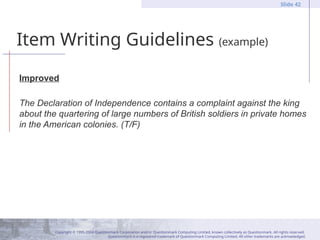 Copyright © 1995-2004 Questionmark Corporation and/or Questionmark Computing Limited, known collectively as Questionmark. All rights reserved.
Questionmark is a registered trademark of Questionmark Computing Limited. All other trademarks are acknowledged.
Slide 42
Item Writing Guidelines (example)
Improved
The Declaration of Independence contains a complaint against the king
about the quartering of large numbers of British soldiers in private homes
in the American colonies. (T/F)
 
