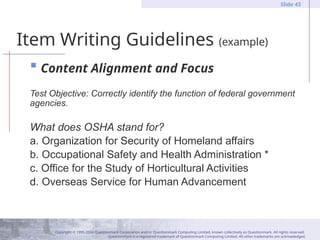 Copyright © 1995-2004 Questionmark Corporation and/or Questionmark Computing Limited, known collectively as Questionmark. All rights reserved.
Questionmark is a registered trademark of Questionmark Computing Limited. All other trademarks are acknowledged.
Slide 43
Item Writing Guidelines (example)
 Content Alignment and Focus
Test Objective: Correctly identify the function of federal government
agencies.
What does OSHA stand for?
a. Organization for Security of Homeland affairs
b. Occupational Safety and Health Administration *
c. Office for the Study of Horticultural Activities
d. Overseas Service for Human Advancement
 