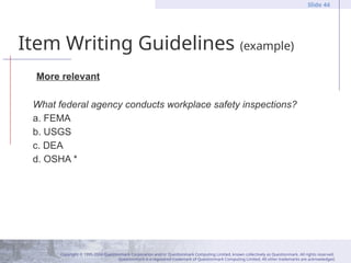 Copyright © 1995-2004 Questionmark Corporation and/or Questionmark Computing Limited, known collectively as Questionmark. All rights reserved.
Questionmark is a registered trademark of Questionmark Computing Limited. All other trademarks are acknowledged.
Slide 44
Item Writing Guidelines (example)
More relevant
What federal agency conducts workplace safety inspections?
a. FEMA
b. USGS
c. DEA
d. OSHA *
 